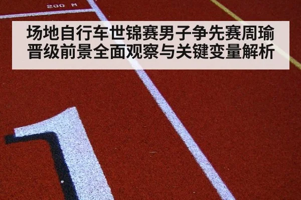 场地自行车世锦赛男子争先赛周瑜晋级前景全面观察与关键变量解析