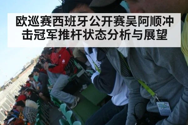 欧巡赛西班牙公开赛吴阿顺冲击冠军推杆状态分析与展望